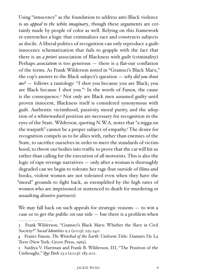 Using “innocence” as the foundation to address anti-Black violence is an appeal to the white imaginary, though these arguments are cer- tainly made by people of color as well. Relying on this framework re-entrenches a logic that criminalizes race and constructs subjects as docile. A liberal politics of recognition can only reproduce a guilt- innocence schematization that fails to grapple with the fact that there is an « priori association of Blackness with guilt (criminality). Perhaps association is too generous — there is a flat-out conflation of the terms. As Frank Wilderson noted in “Gramsci’s Black Marx,” the cop’s answer to the Black subject’s question — why did you shoot me? — follows a tautology: “I shot you because you are Black; you are Black because I shot you.” In the words of Fanon, the cause is the consequence.* Not only are Black men assumed guilty until proven innocent, Blackness itself is considered synonymous with guilt. Authentic victimhood, passivity, moral purity, and the adop- tion of a whitewashed position are necessary for recognition in the eyes of the State. Wilderson, quoting N.W.A, notes that “a nigga on the warpath” cannot be a proper subject of empathy. The desire for recognition compels us to be allies with, rather than enemies of the State, to sacrifice ourselves in order to meet the standards of victim- hood, to throw our bodies into traffic to prove that the car will hit us rather than calling for the execution of all motorists. This is also the logic of rape revenge narratives — only after a woman is thoroughly degraded can we begin to tolerate her rage (but outside of films and books, violent women are not tolerated even when they have the “moral” grounds to fight back, as exemplified by the high rates of women who are imprisoned or sentenced to death for murdering or assaulting abusive partners).  We may fall back on such appeals for strategic reasons — to win a case or to get the public on our side — but there is a problem when  3 Frank Wilderson, “Gramsci’s Black Marx: Whither the Slave in Civil Society?” Social Identities 9.2 (2003): 225-240.  4 Frantz Fanon, The Wretched of the Earth, Uniform Title: Damnés De La Terre (New York: Grove Press, 1965).  5 Saidiya V. Hartman and Frank B. Wilderson, II1, “The Position of the Unthought,” Qui Parle 13.2 (2003): 183-201.  JACKIE WANG 4 